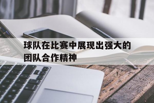 球队在比赛中展现出强大的团队合作精神