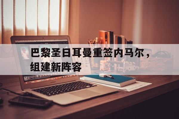 包含巴黎圣日耳曼重签内马尔，组建新阵容的词条