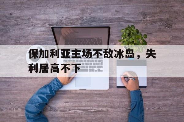 关于保加利亚主场不敌冰岛，失利居高不下的信息