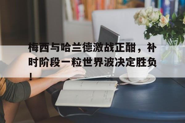 梅西与哈兰德激战正酣，补时阶段一粒世界波决定胜负！