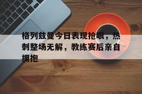 格列兹曼今日表现抢眼，热刺整场无解，教练赛后亲自拥抱格列兹曼又回马竞了?