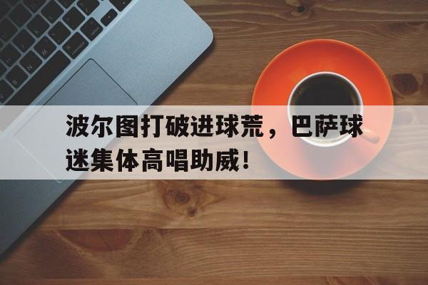 波尔图打破进球荒，巴萨球迷集体高唱助威！