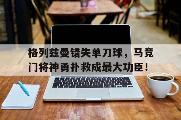 格列兹曼错失单刀球，马竞门将神勇扑救成最大功臣！