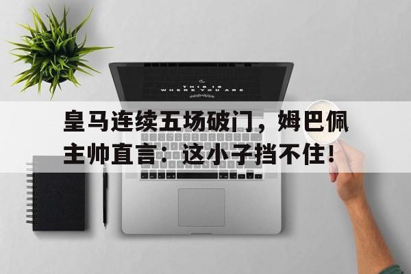 皇马连续五场破门，姆巴佩主帅直言：这小子挡不住！