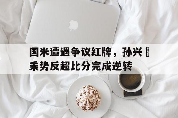 国米遭遇争议红牌，孙兴慜乘势反超比分完成逆转直击孙兴慜制造两球,国足02负韩国获小组第二